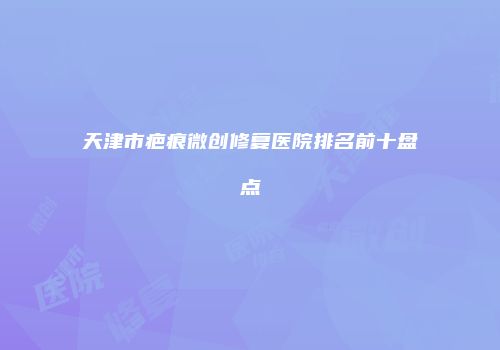 天津市疤痕微创修复医院排名前十盘点