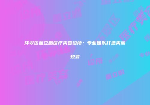 环翠区董立鹏医疗美容诊所：专业团队打造美丽蜕变