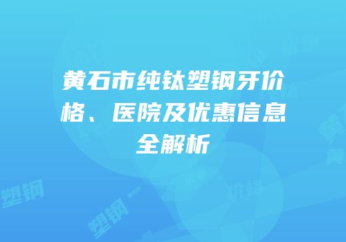 黄石市纯钛塑钢牙价格、医院及优惠信息全解析