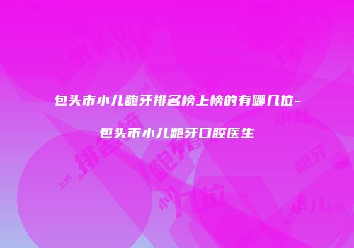 包头市小儿龅牙排名榜上榜的有哪几位-包头市小儿龅牙口腔医生
