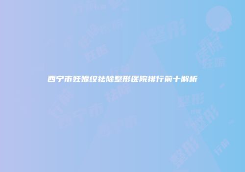 西宁市妊娠纹祛除整形医院排行前十解析