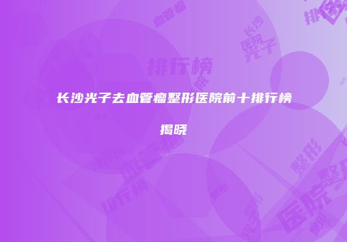 长沙光子去血管瘤整形医院前十排行榜揭晓