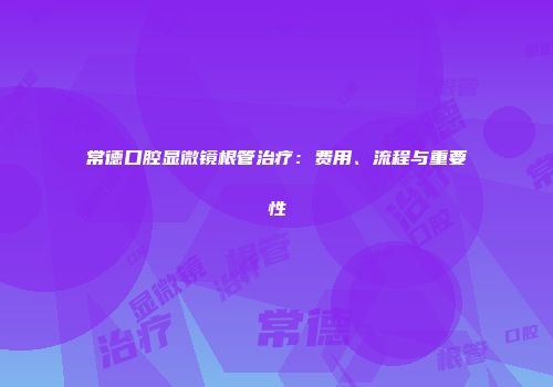 常德口腔显微镜根管治疗：费用、流程与重要性