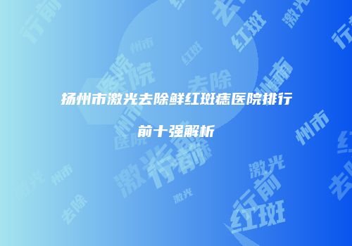 扬州市激光去除鲜红斑痣医院排行前十强解析