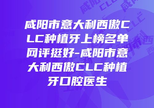 咸阳市意大利西傲CLC种植牙上榜名单网评挺好-咸阳市意大利西傲CLC种植牙口腔医生