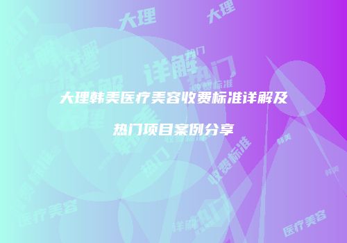 大理韩美医疗美容收费标准详解及热门项目案例分享