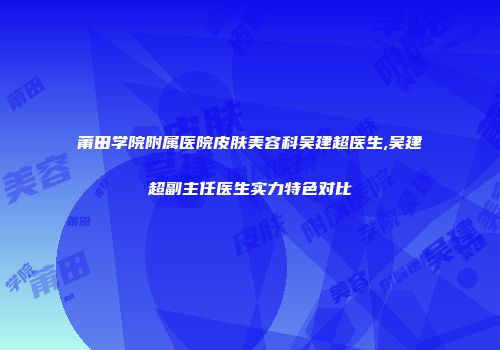 莆田学院附属医院皮肤美容科吴建超医生,吴建超副主任医生实力特色对比