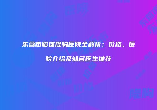 东营市膨体隆胸医院全解析：价格、医院介绍及知名医生推荐