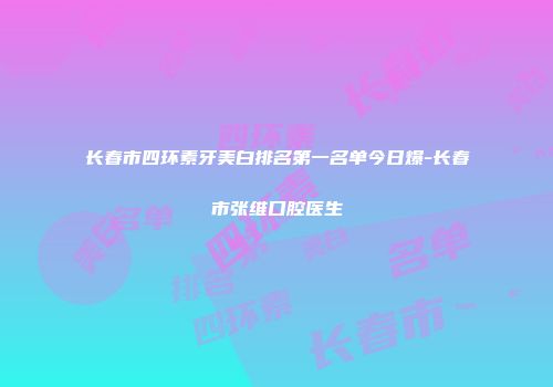 长春市四环素牙美白排名第一名单今日爆-长春市张维口腔医生
