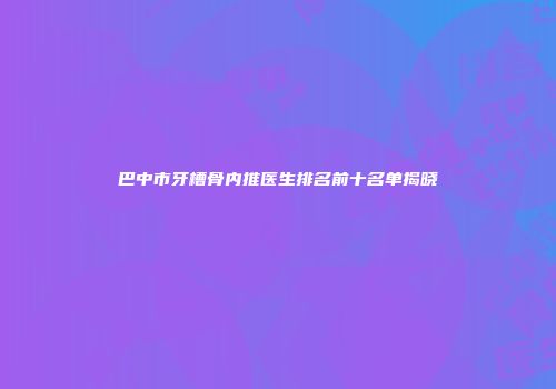 巴中市牙槽骨内推医生排名前十名单揭晓