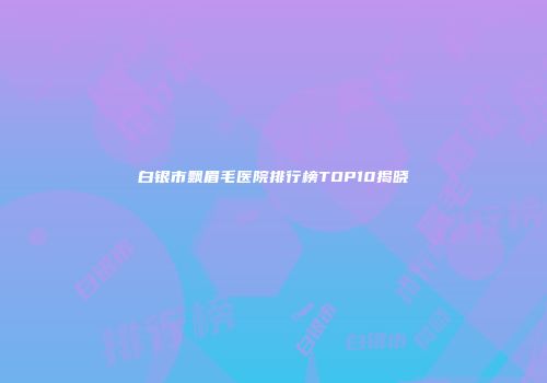 白银市飘眉毛医院排行榜TOP10揭晓