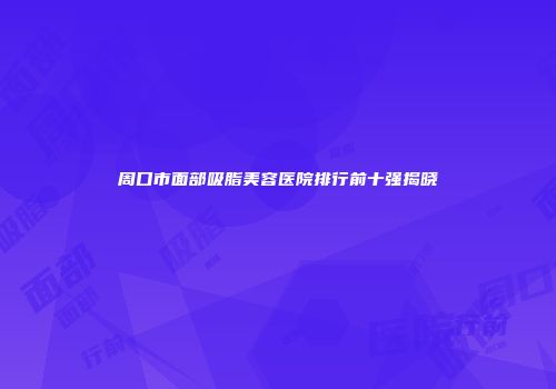 周口市面部吸脂美容医院排行前十强揭晓