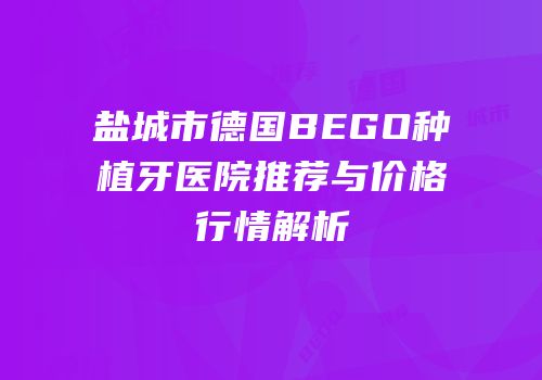 盐城市德国BEGO种植牙医院推荐与价格行情解析