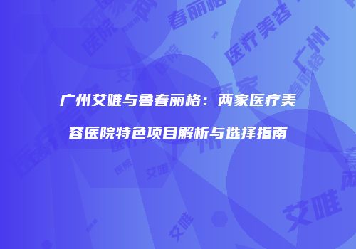 广州艾唯与鲁春丽格：两家医疗美容医院特色项目解析与选择指南