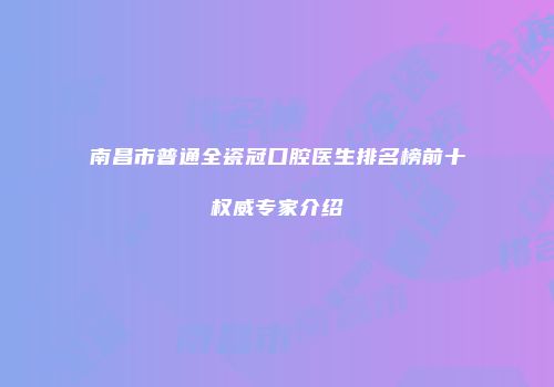 南昌市普通全瓷冠口腔医生排名榜前十权威专家介绍