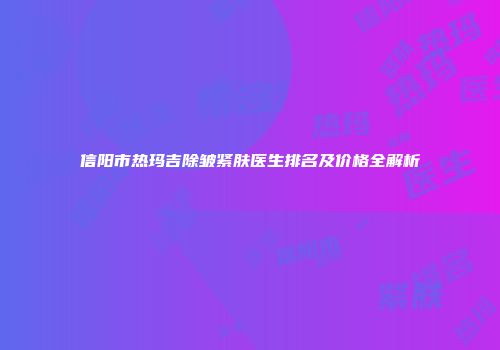 信阳市热玛吉除皱紧肤医生排名及价格全解析