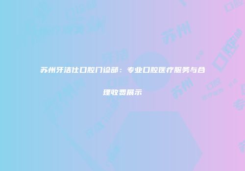 苏州牙洁仕口腔门诊部：专业口腔医疗服务与合理收费展示