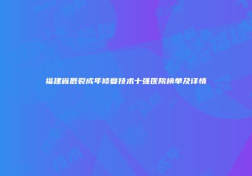 福建省唇裂成年修复技术十强医院榜单及详情