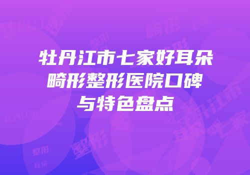 牡丹江市七家好耳朵畸形整形医院口碑与特色盘点