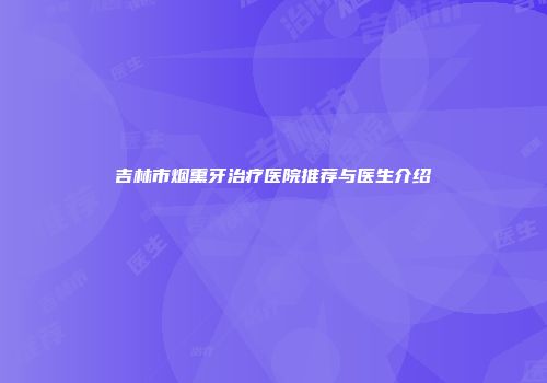 吉林市烟熏牙治疗医院推荐与医生介绍