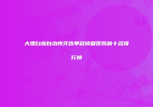 大理白族自治州牙齿单冠修复医院前十名排行榜