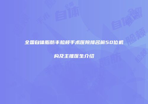 全国自体脂肪丰脸颊手术医院排名前50位机构及主推医生介绍