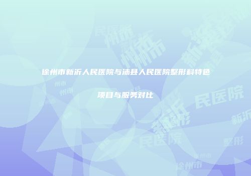 徐州市新沂人民医院与沛县人民医院整形科特色项目与服务对比
