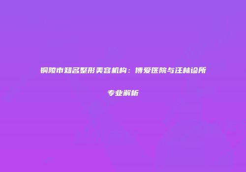 铜陵市知名整形美容机构：博爱医院与汪林诊所专业解析