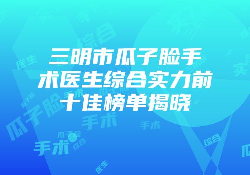 三明市瓜子脸手术医生综合实力前十佳榜单揭晓
