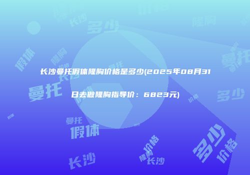 长沙曼托假体隆胸价格是多少(2025年08月31日去做隆胸指导价：6823元)