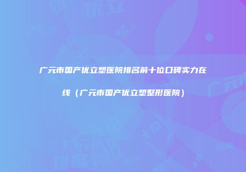 广元市国产优立塑医院排名前十位口碑实力在线（广元市国产优立塑整形医院）