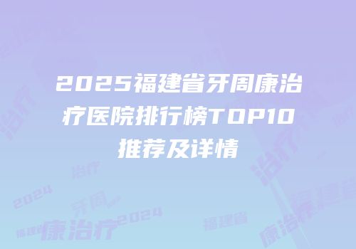 2025福建省牙周康治疗医院排行榜TOP10推荐及详情