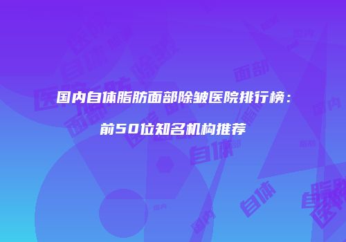 国内自体脂肪面部除皱医院排行榜：前50位知名机构推荐