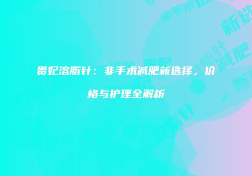 贵妃溶脂针：非手术减肥新选择，价格与护理全解析
