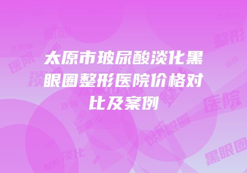 太原市玻尿酸淡化黑眼圈整形医院价格对比及案例