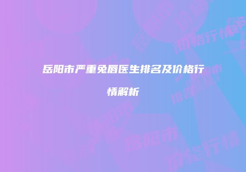 岳阳市严重兔唇医生排名及价格行情解析