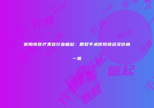 衡阳市医疗美容行业崛起：唇裂手术医院排名及价格一览