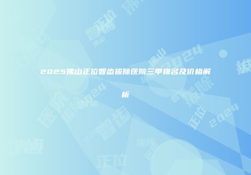 2025佛山正位智齿拔除医院三甲排名及价格解析