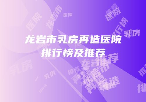 龙岩市乳房再造医院排行榜及推荐