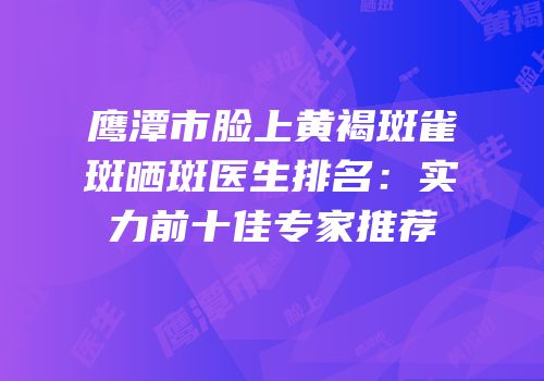 鹰潭市脸上黄褐斑雀斑晒斑医生排名：实力前十佳专家推荐