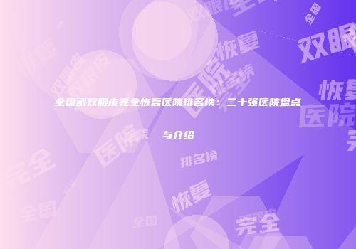 全国割双眼皮完全恢复医院排名榜：二十强医院盘点与介绍
