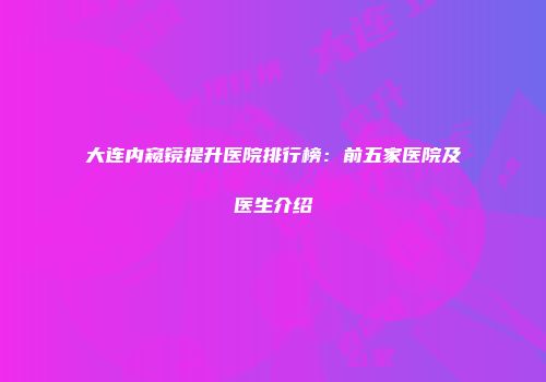 大连内窥镜提升医院排行榜：前五家医院及医生介绍