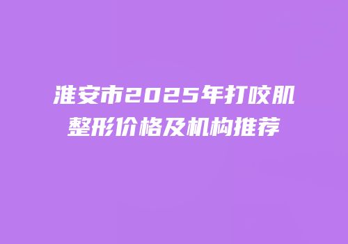 淮安市2025年打咬肌整形价格及机构推荐