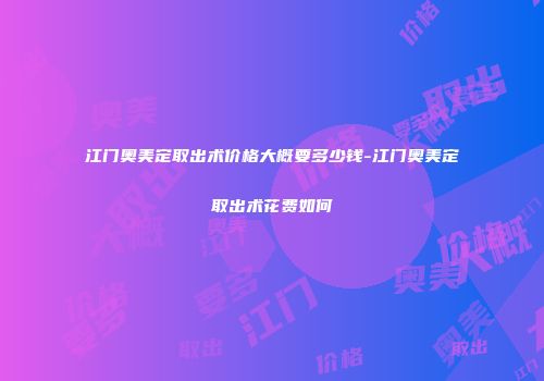 江门奥美定取出术价格大概要多少钱-江门奥美定取出术花费如何
