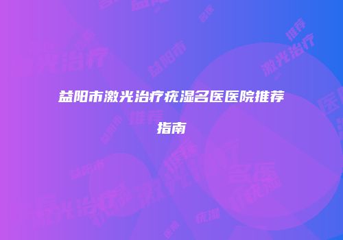 益阳市激光治疗疣湿名医医院推荐指南