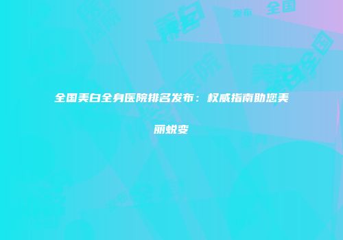全国美白全身医院排名发布：权威指南助您美丽蜕变