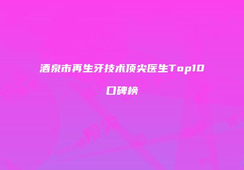 酒泉市再生牙技术顶尖医生Top10口碑榜
