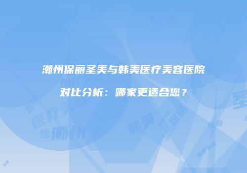 潮州保丽圣美与韩美医疗美容医院对比分析：哪家更适合您？