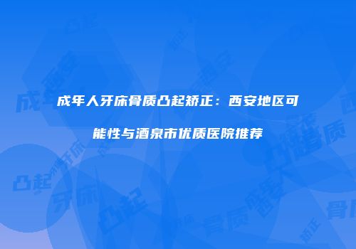 成年人牙床骨质凸起矫正：西安地区可能性与酒泉市优质医院推荐