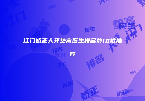 江门矫正大牙垫高医生排名前10位推荐